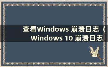 查看Windows 崩溃日志（Windows 10 崩溃日志）